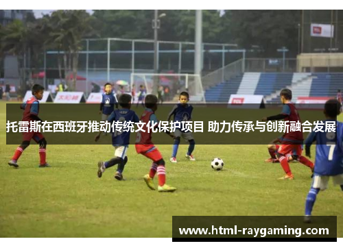 托雷斯在西班牙推动传统文化保护项目 助力传承与创新融合发展