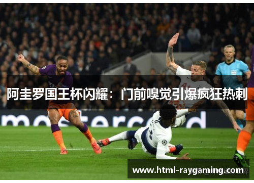 阿圭罗国王杯闪耀：门前嗅觉引爆疯狂热刺