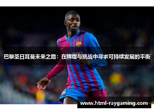 巴黎圣日耳曼未来之路：在辉煌与挑战中寻求可持续发展的平衡