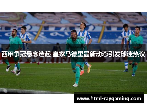 西甲争冠悬念迭起 皇家马德里最新动态引发球迷热议
