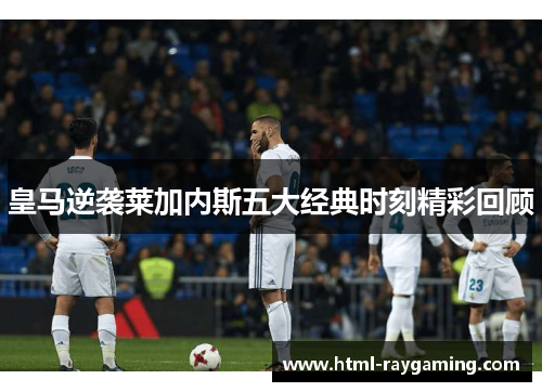 皇马逆袭莱加内斯五大经典时刻精彩回顾