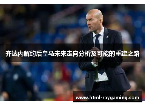 齐达内解约后皇马未来走向分析及可能的重建之路